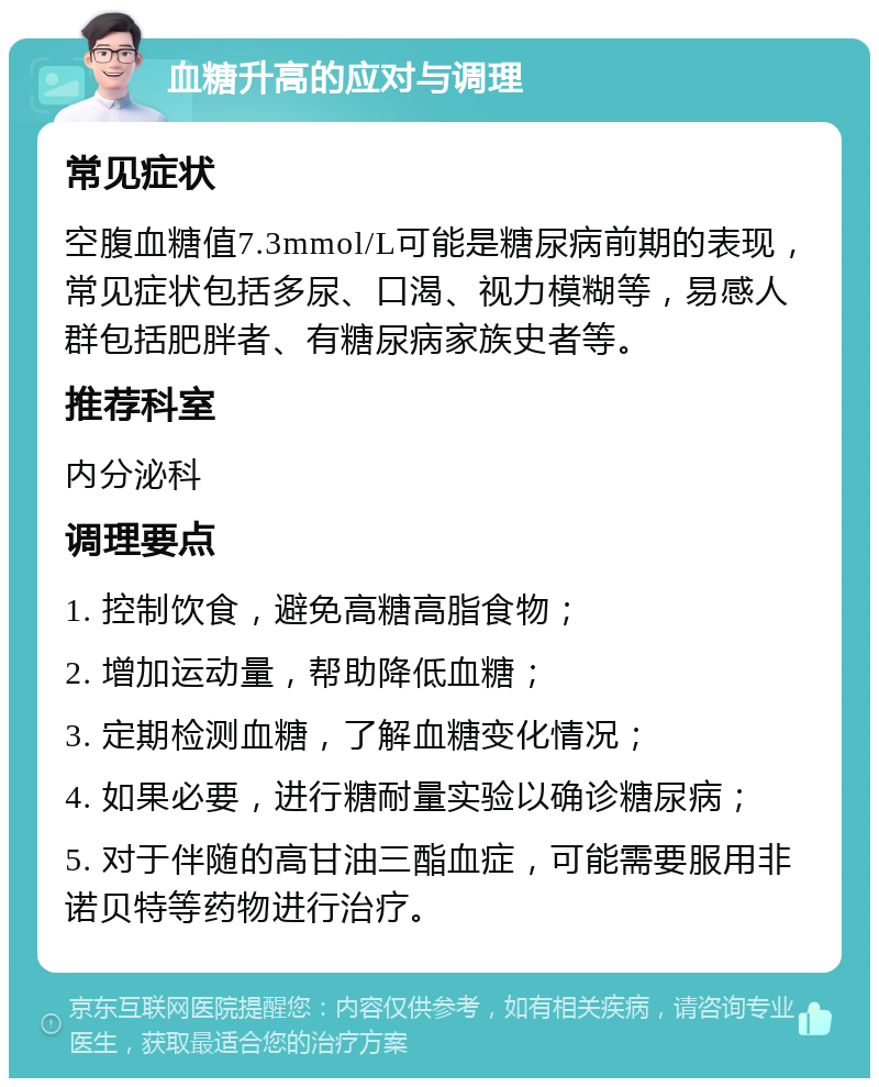 血糖升高的应对与调理 常见症状 空腹血糖值7.3mmol/L可能是糖尿病前期的表现，常见症状包括多尿、口渴、视力模糊等，易感人群包括肥胖者、有糖尿病家族史者等。 推荐科室 内分泌科 调理要点 1. 控制饮食，避免高糖高脂食物； 2. 增加运动量，帮助降低血糖； 3. 定期检测血糖，了解血糖变化情况； 4. 如果必要，进行糖耐量实验以确诊糖尿病； 5. 对于伴随的高甘油三酯血症，可能需要服用非诺贝特等药物进行治疗。