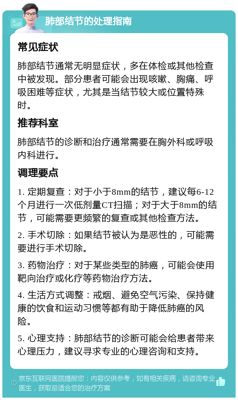 肺部结节的处理指南 常见症状 肺部结节通常无明显症状，多在体检或其他检查中被发现。部分患者可能会出现咳嗽、胸痛、呼吸困难等症状，尤其是当结节较大或位置特殊时。 推荐科室 肺部结节的诊断和治疗通常需要在胸外科或呼吸内科进行。 调理要点 1. 定期复查：对于小于8mm的结节，建议每6-12个月进行一次低剂量CT扫描；对于大于8mm的结节，可能需要更频繁的复查或其他检查方法。 2. 手术切除：如果结节被认为是恶性的，可能需要进行手术切除。 3. 药物治疗：对于某些类型的肺癌，可能会使用靶向治疗或化疗等药物治疗方法。 4. 生活方式调整：戒烟、避免空气污染、保持健康的饮食和运动习惯等都有助于降低肺癌的风险。 5. 心理支持：肺部结节的诊断可能会给患者带来心理压力，建议寻求专业的心理咨询和支持。