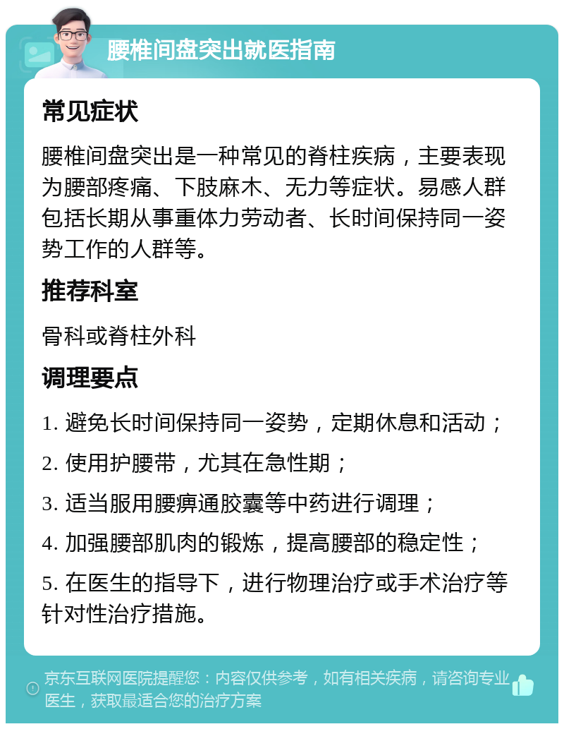 腰椎间盘突出就医指南 常见症状 腰椎间盘突出是一种常见的脊柱疾病，主要表现为腰部疼痛、下肢麻木、无力等症状。易感人群包括长期从事重体力劳动者、长时间保持同一姿势工作的人群等。 推荐科室 骨科或脊柱外科 调理要点 1. 避免长时间保持同一姿势，定期休息和活动； 2. 使用护腰带，尤其在急性期； 3. 适当服用腰痹通胶囊等中药进行调理； 4. 加强腰部肌肉的锻炼，提高腰部的稳定性； 5. 在医生的指导下，进行物理治疗或手术治疗等针对性治疗措施。