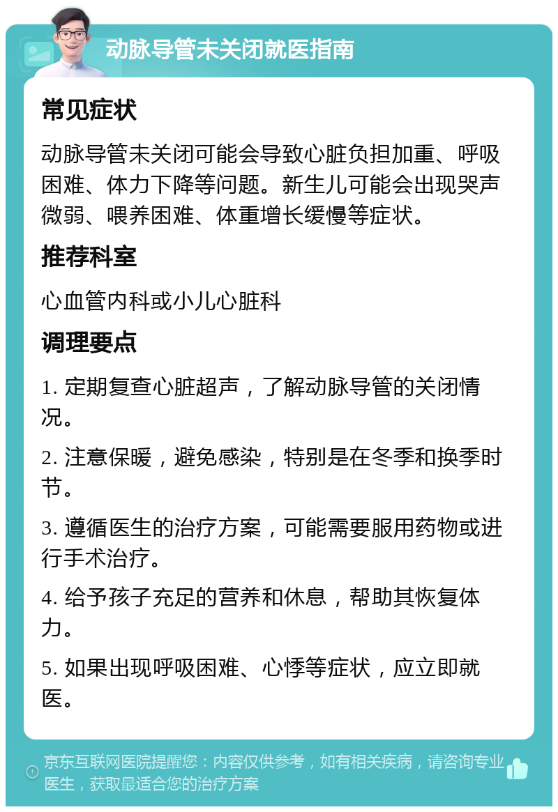 动脉导管未关闭就医指南 常见症状 动脉导管未关闭可能会导致心脏负担加重、呼吸困难、体力下降等问题。新生儿可能会出现哭声微弱、喂养困难、体重增长缓慢等症状。 推荐科室 心血管内科或小儿心脏科 调理要点 1. 定期复查心脏超声，了解动脉导管的关闭情况。 2. 注意保暖，避免感染，特别是在冬季和换季时节。 3. 遵循医生的治疗方案，可能需要服用药物或进行手术治疗。 4. 给予孩子充足的营养和休息，帮助其恢复体力。 5. 如果出现呼吸困难、心悸等症状，应立即就医。