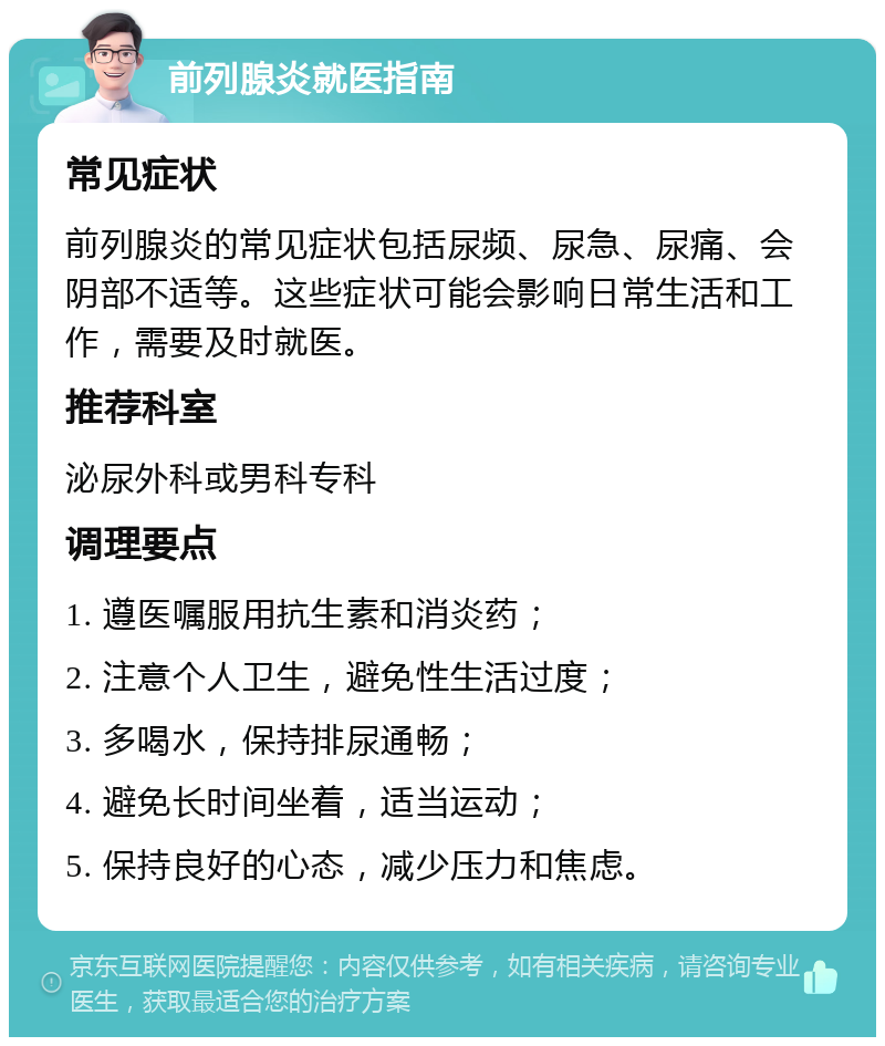 前列腺炎就医指南 常见症状 前列腺炎的常见症状包括尿频、尿急、尿痛、会阴部不适等。这些症状可能会影响日常生活和工作，需要及时就医。 推荐科室 泌尿外科或男科专科 调理要点 1. 遵医嘱服用抗生素和消炎药； 2. 注意个人卫生，避免性生活过度； 3. 多喝水，保持排尿通畅； 4. 避免长时间坐着，适当运动； 5. 保持良好的心态，减少压力和焦虑。