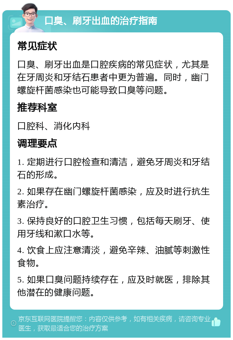 口臭、刷牙出血的治疗指南 常见症状 口臭、刷牙出血是口腔疾病的常见症状，尤其是在牙周炎和牙结石患者中更为普遍。同时，幽门螺旋杆菌感染也可能导致口臭等问题。 推荐科室 口腔科、消化内科 调理要点 1. 定期进行口腔检查和清洁，避免牙周炎和牙结石的形成。 2. 如果存在幽门螺旋杆菌感染，应及时进行抗生素治疗。 3. 保持良好的口腔卫生习惯，包括每天刷牙、使用牙线和漱口水等。 4. 饮食上应注意清淡，避免辛辣、油腻等刺激性食物。 5. 如果口臭问题持续存在，应及时就医，排除其他潜在的健康问题。