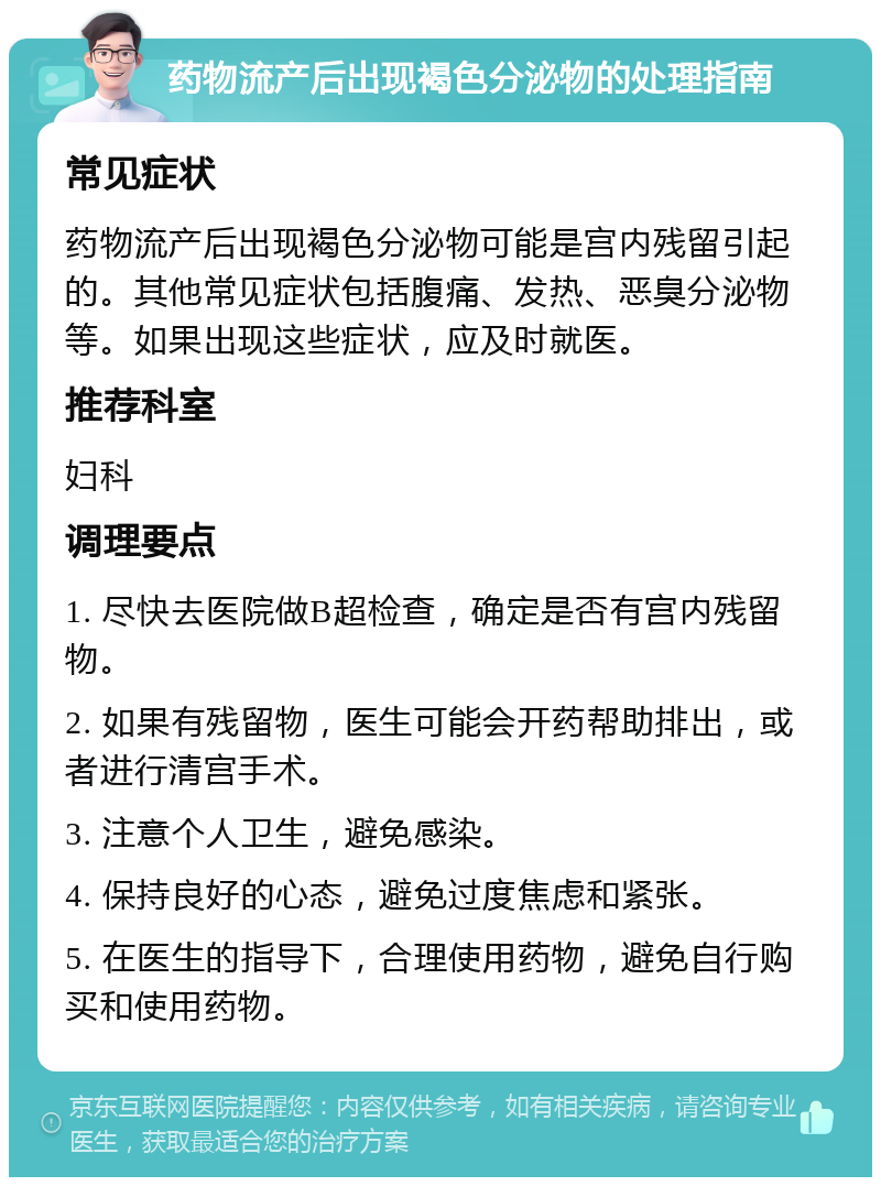 药物流产后出现褐色分泌物的处理指南 常见症状 药物流产后出现褐色分泌物可能是宫内残留引起的。其他常见症状包括腹痛、发热、恶臭分泌物等。如果出现这些症状，应及时就医。 推荐科室 妇科 调理要点 1. 尽快去医院做B超检查，确定是否有宫内残留物。 2. 如果有残留物，医生可能会开药帮助排出，或者进行清宫手术。 3. 注意个人卫生，避免感染。 4. 保持良好的心态，避免过度焦虑和紧张。 5. 在医生的指导下，合理使用药物，避免自行购买和使用药物。