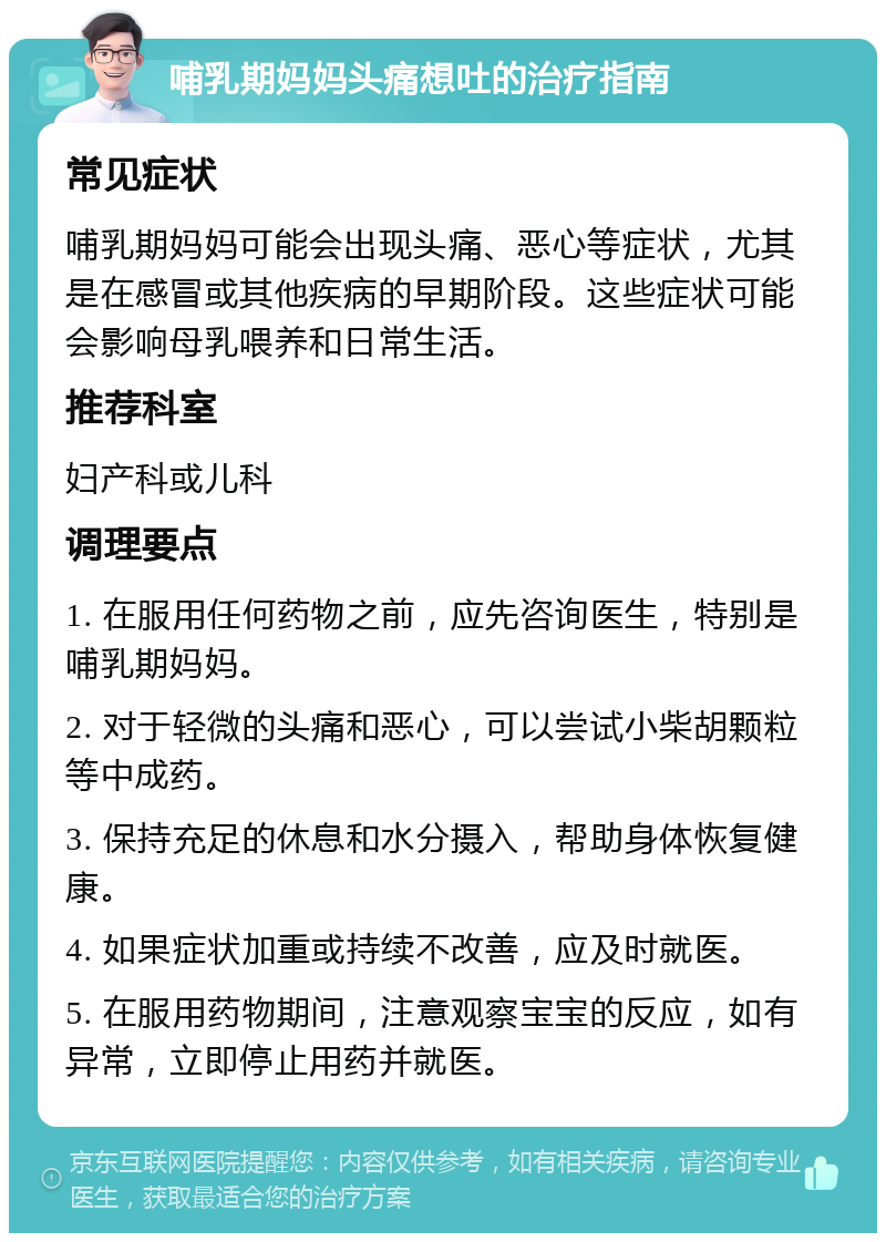 哺乳期妈妈头痛想吐的治疗指南 常见症状 哺乳期妈妈可能会出现头痛、恶心等症状，尤其是在感冒或其他疾病的早期阶段。这些症状可能会影响母乳喂养和日常生活。 推荐科室 妇产科或儿科 调理要点 1. 在服用任何药物之前，应先咨询医生，特别是哺乳期妈妈。 2. 对于轻微的头痛和恶心，可以尝试小柴胡颗粒等中成药。 3. 保持充足的休息和水分摄入，帮助身体恢复健康。 4. 如果症状加重或持续不改善，应及时就医。 5. 在服用药物期间，注意观察宝宝的反应，如有异常，立即停止用药并就医。