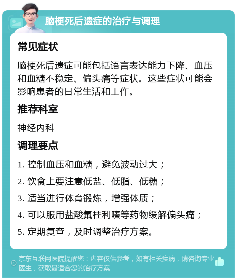 脑梗死后遗症的治疗与调理 常见症状 脑梗死后遗症可能包括语言表达能力下降、血压和血糖不稳定、偏头痛等症状。这些症状可能会影响患者的日常生活和工作。 推荐科室 神经内科 调理要点 1. 控制血压和血糖，避免波动过大； 2. 饮食上要注意低盐、低脂、低糖； 3. 适当进行体育锻炼，增强体质； 4. 可以服用盐酸氟桂利嗪等药物缓解偏头痛； 5. 定期复查，及时调整治疗方案。