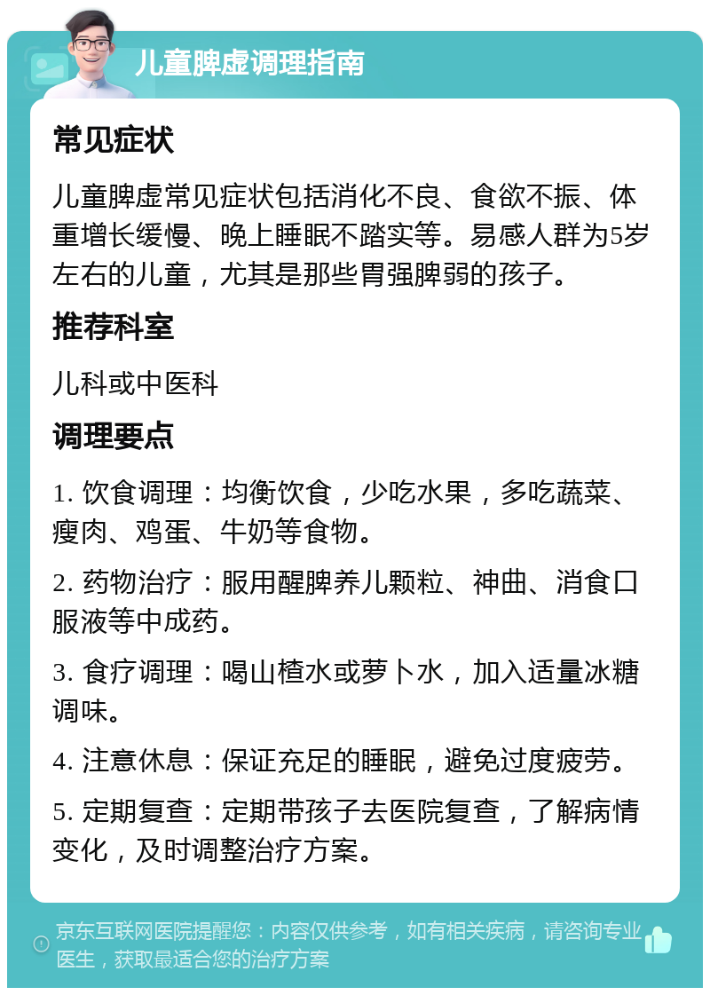 儿童脾虚调理指南 常见症状 儿童脾虚常见症状包括消化不良、食欲不振、体重增长缓慢、晚上睡眠不踏实等。易感人群为5岁左右的儿童，尤其是那些胃强脾弱的孩子。 推荐科室 儿科或中医科 调理要点 1. 饮食调理：均衡饮食，少吃水果，多吃蔬菜、瘦肉、鸡蛋、牛奶等食物。 2. 药物治疗：服用醒脾养儿颗粒、神曲、消食口服液等中成药。 3. 食疗调理：喝山楂水或萝卜水，加入适量冰糖调味。 4. 注意休息：保证充足的睡眠，避免过度疲劳。 5. 定期复查：定期带孩子去医院复查，了解病情变化，及时调整治疗方案。