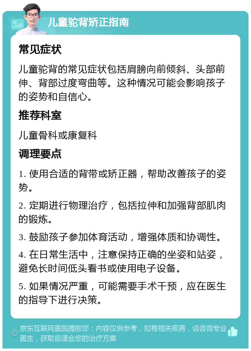 儿童驼背矫正指南 常见症状 儿童驼背的常见症状包括肩膀向前倾斜、头部前伸、背部过度弯曲等。这种情况可能会影响孩子的姿势和自信心。 推荐科室 儿童骨科或康复科 调理要点 1. 使用合适的背带或矫正器，帮助改善孩子的姿势。 2. 定期进行物理治疗，包括拉伸和加强背部肌肉的锻炼。 3. 鼓励孩子参加体育活动，增强体质和协调性。 4. 在日常生活中，注意保持正确的坐姿和站姿，避免长时间低头看书或使用电子设备。 5. 如果情况严重，可能需要手术干预，应在医生的指导下进行决策。