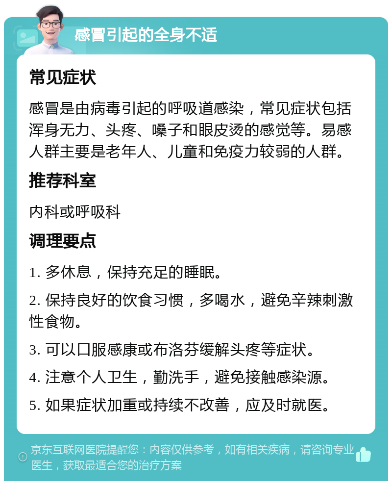 感冒引起的全身不适 常见症状 感冒是由病毒引起的呼吸道感染，常见症状包括浑身无力、头疼、嗓子和眼皮烫的感觉等。易感人群主要是老年人、儿童和免疫力较弱的人群。 推荐科室 内科或呼吸科 调理要点 1. 多休息，保持充足的睡眠。 2. 保持良好的饮食习惯，多喝水，避免辛辣刺激性食物。 3. 可以口服感康或布洛芬缓解头疼等症状。 4. 注意个人卫生，勤洗手，避免接触感染源。 5. 如果症状加重或持续不改善，应及时就医。