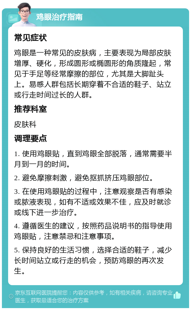 鸡眼治疗指南 常见症状 鸡眼是一种常见的皮肤病，主要表现为局部皮肤增厚、硬化，形成圆形或椭圆形的角质隆起，常见于手足等经常摩擦的部位，尤其是大脚趾头上。易感人群包括长期穿着不合适的鞋子、站立或行走时间过长的人群。 推荐科室 皮肤科 调理要点 1. 使用鸡眼贴，直到鸡眼全部脱落，通常需要半月到一月的时间。 2. 避免摩擦刺激，避免抠抓挤压鸡眼部位。 3. 在使用鸡眼贴的过程中，注意观察是否有感染或脓液表现，如有不适或效果不佳，应及时就诊或线下进一步治疗。 4. 遵循医生的建议，按照药品说明书的指导使用鸡眼贴，注意禁忌和注意事项。 5. 保持良好的生活习惯，选择合适的鞋子，减少长时间站立或行走的机会，预防鸡眼的再次发生。