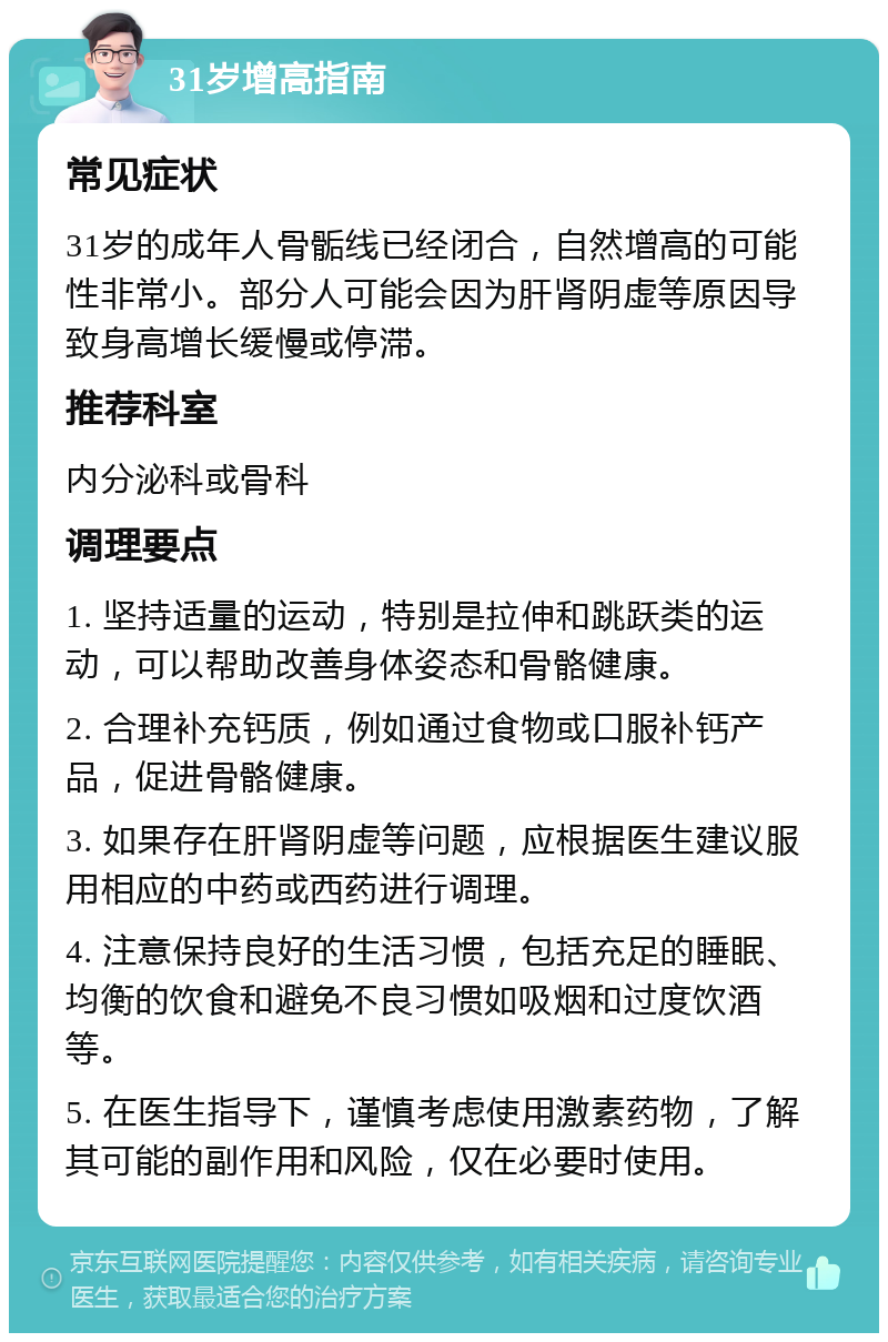 31岁增高指南 常见症状 31岁的成年人骨骺线已经闭合，自然增高的可能性非常小。部分人可能会因为肝肾阴虚等原因导致身高增长缓慢或停滞。 推荐科室 内分泌科或骨科 调理要点 1. 坚持适量的运动，特别是拉伸和跳跃类的运动，可以帮助改善身体姿态和骨骼健康。 2. 合理补充钙质，例如通过食物或口服补钙产品，促进骨骼健康。 3. 如果存在肝肾阴虚等问题，应根据医生建议服用相应的中药或西药进行调理。 4. 注意保持良好的生活习惯，包括充足的睡眠、均衡的饮食和避免不良习惯如吸烟和过度饮酒等。 5. 在医生指导下，谨慎考虑使用激素药物，了解其可能的副作用和风险，仅在必要时使用。