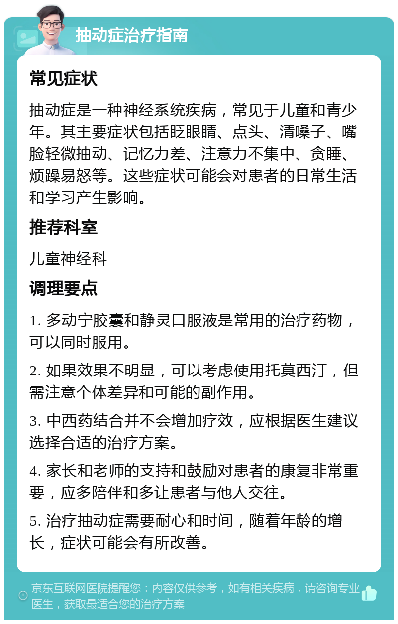 抽动症治疗指南 常见症状 抽动症是一种神经系统疾病，常见于儿童和青少年。其主要症状包括眨眼睛、点头、清嗓子、嘴脸轻微抽动、记忆力差、注意力不集中、贪睡、烦躁易怒等。这些症状可能会对患者的日常生活和学习产生影响。 推荐科室 儿童神经科 调理要点 1. 多动宁胶囊和静灵口服液是常用的治疗药物，可以同时服用。 2. 如果效果不明显，可以考虑使用托莫西汀，但需注意个体差异和可能的副作用。 3. 中西药结合并不会增加疗效，应根据医生建议选择合适的治疗方案。 4. 家长和老师的支持和鼓励对患者的康复非常重要，应多陪伴和多让患者与他人交往。 5. 治疗抽动症需要耐心和时间，随着年龄的增长，症状可能会有所改善。