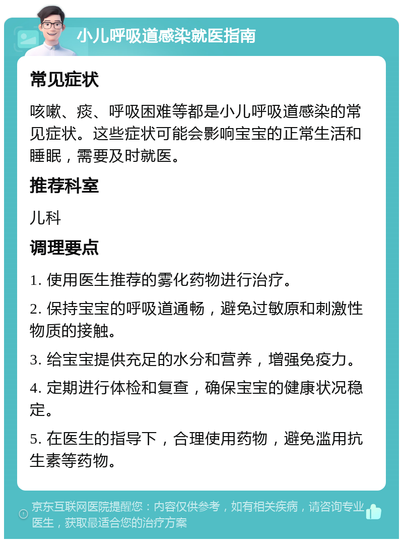 小儿呼吸道感染就医指南 常见症状 咳嗽、痰、呼吸困难等都是小儿呼吸道感染的常见症状。这些症状可能会影响宝宝的正常生活和睡眠，需要及时就医。 推荐科室 儿科 调理要点 1. 使用医生推荐的雾化药物进行治疗。 2. 保持宝宝的呼吸道通畅，避免过敏原和刺激性物质的接触。 3. 给宝宝提供充足的水分和营养，增强免疫力。 4. 定期进行体检和复查，确保宝宝的健康状况稳定。 5. 在医生的指导下，合理使用药物，避免滥用抗生素等药物。