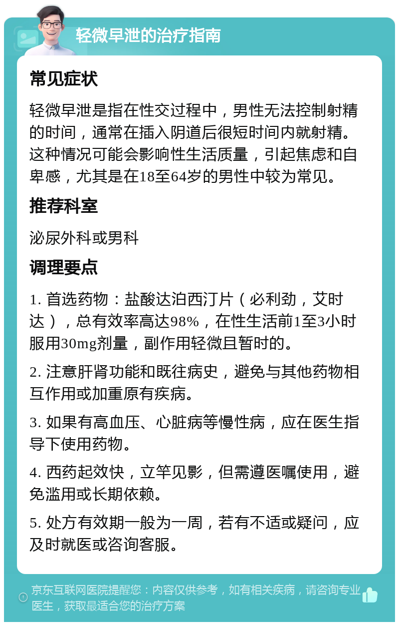 轻微早泄的治疗指南 常见症状 轻微早泄是指在性交过程中，男性无法控制射精的时间，通常在插入阴道后很短时间内就射精。这种情况可能会影响性生活质量，引起焦虑和自卑感，尤其是在18至64岁的男性中较为常见。 推荐科室 泌尿外科或男科 调理要点 1. 首选药物：盐酸达泊西汀片（必利劲，艾时达），总有效率高达98%，在性生活前1至3小时服用30mg剂量，副作用轻微且暂时的。 2. 注意肝肾功能和既往病史，避免与其他药物相互作用或加重原有疾病。 3. 如果有高血压、心脏病等慢性病，应在医生指导下使用药物。 4. 西药起效快，立竿见影，但需遵医嘱使用，避免滥用或长期依赖。 5. 处方有效期一般为一周，若有不适或疑问，应及时就医或咨询客服。