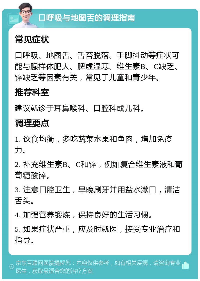 口呼吸与地图舌的调理指南 常见症状 口呼吸、地图舌、舌苔脱落、手脚抖动等症状可能与腺样体肥大、脾虚湿寒、维生素B、C缺乏、锌缺乏等因素有关，常见于儿童和青少年。 推荐科室 建议就诊于耳鼻喉科、口腔科或儿科。 调理要点 1. 饮食均衡，多吃蔬菜水果和鱼肉，增加免疫力。 2. 补充维生素B、C和锌，例如复合维生素液和葡萄糖酸锌。 3. 注意口腔卫生，早晚刷牙并用盐水漱口，清洁舌头。 4. 加强营养锻炼，保持良好的生活习惯。 5. 如果症状严重，应及时就医，接受专业治疗和指导。