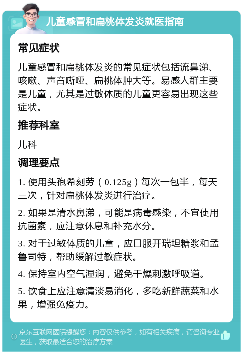 儿童感冒和扁桃体发炎就医指南 常见症状 儿童感冒和扁桃体发炎的常见症状包括流鼻涕、咳嗽、声音嘶哑、扁桃体肿大等。易感人群主要是儿童，尤其是过敏体质的儿童更容易出现这些症状。 推荐科室 儿科 调理要点 1. 使用头孢希刻劳（0.125g）每次一包半，每天三次，针对扁桃体发炎进行治疗。 2. 如果是清水鼻涕，可能是病毒感染，不宜使用抗菌素，应注意休息和补充水分。 3. 对于过敏体质的儿童，应口服开瑞坦糖浆和孟鲁司特，帮助缓解过敏症状。 4. 保持室内空气湿润，避免干燥刺激呼吸道。 5. 饮食上应注意清淡易消化，多吃新鲜蔬菜和水果，增强免疫力。