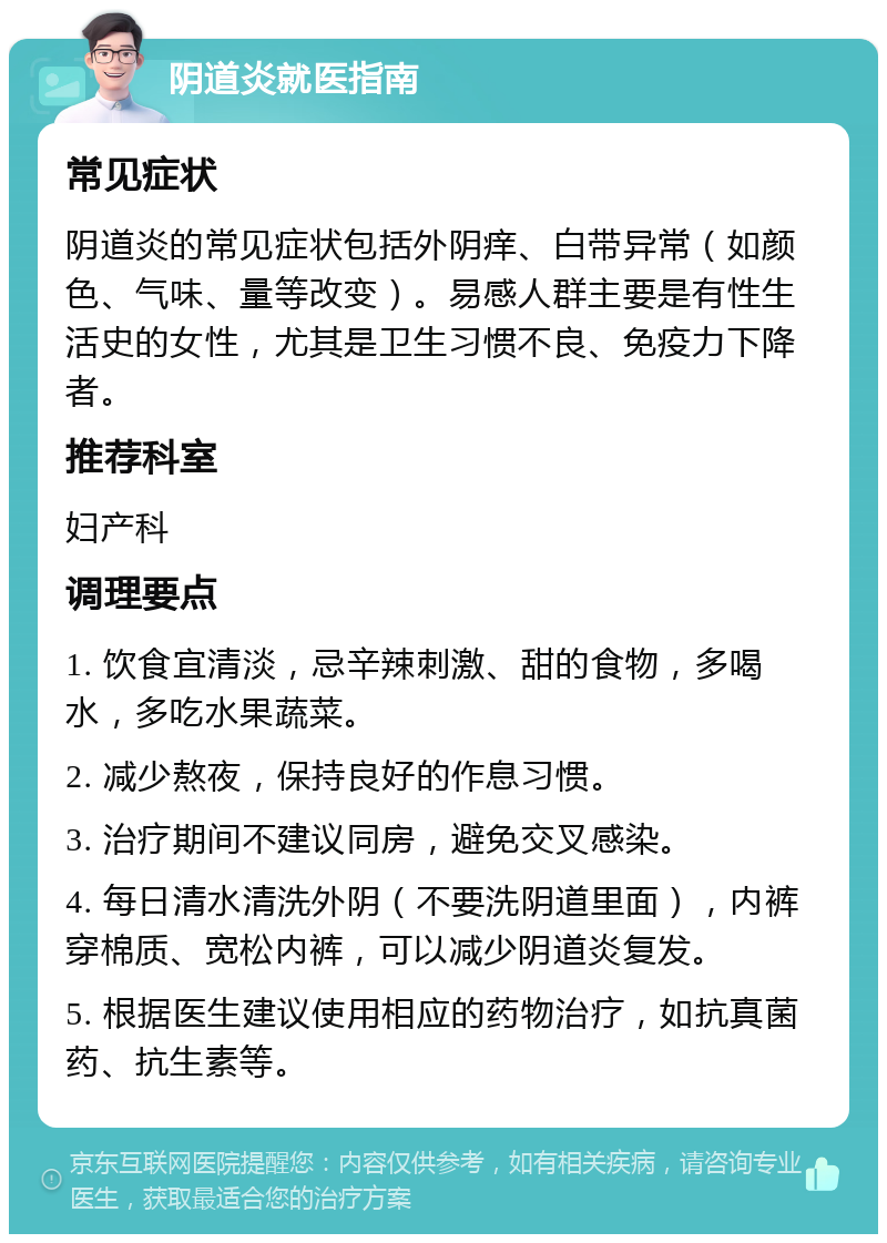 阴道炎就医指南 常见症状 阴道炎的常见症状包括外阴痒、白带异常（如颜色、气味、量等改变）。易感人群主要是有性生活史的女性，尤其是卫生习惯不良、免疫力下降者。 推荐科室 妇产科 调理要点 1. 饮食宜清淡，忌辛辣刺激、甜的食物，多喝水，多吃水果蔬菜。 2. 减少熬夜，保持良好的作息习惯。 3. 治疗期间不建议同房，避免交叉感染。 4. 每日清水清洗外阴（不要洗阴道里面），内裤穿棉质、宽松内裤，可以减少阴道炎复发。 5. 根据医生建议使用相应的药物治疗，如抗真菌药、抗生素等。