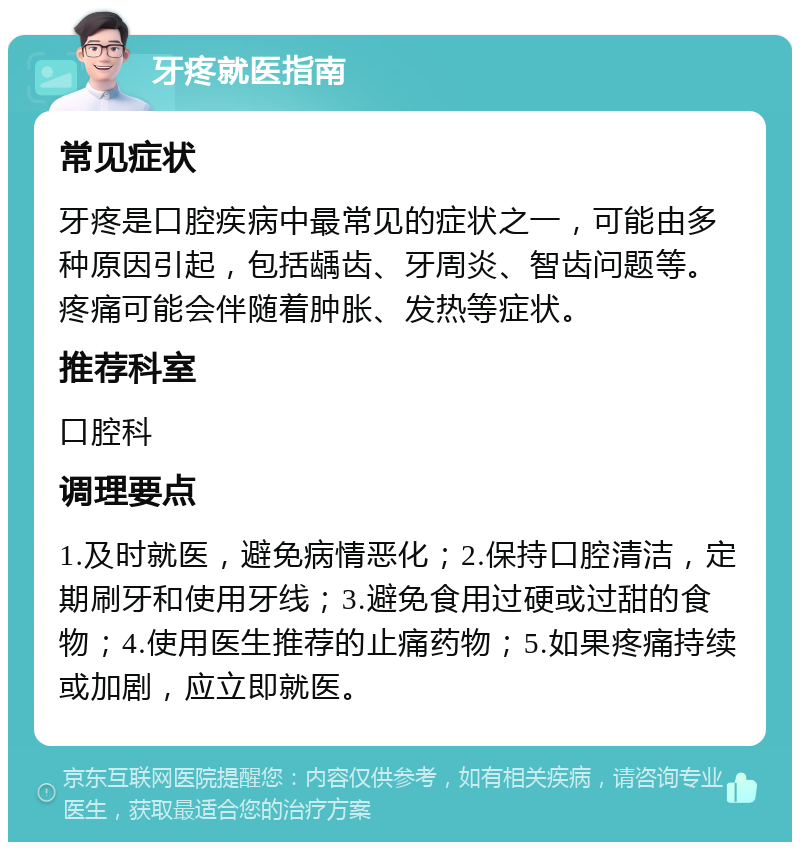 牙疼就医指南 常见症状 牙疼是口腔疾病中最常见的症状之一，可能由多种原因引起，包括龋齿、牙周炎、智齿问题等。疼痛可能会伴随着肿胀、发热等症状。 推荐科室 口腔科 调理要点 1.及时就医，避免病情恶化；2.保持口腔清洁，定期刷牙和使用牙线；3.避免食用过硬或过甜的食物；4.使用医生推荐的止痛药物；5.如果疼痛持续或加剧，应立即就医。