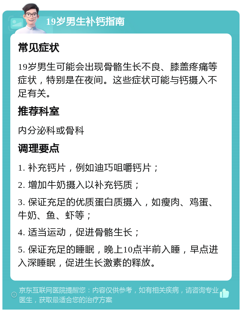 19岁男生补钙指南 常见症状 19岁男生可能会出现骨骼生长不良、膝盖疼痛等症状，特别是在夜间。这些症状可能与钙摄入不足有关。 推荐科室 内分泌科或骨科 调理要点 1. 补充钙片，例如迪巧咀嚼钙片； 2. 增加牛奶摄入以补充钙质； 3. 保证充足的优质蛋白质摄入，如瘦肉、鸡蛋、牛奶、鱼、虾等； 4. 适当运动，促进骨骼生长； 5. 保证充足的睡眠，晚上10点半前入睡，早点进入深睡眠，促进生长激素的释放。