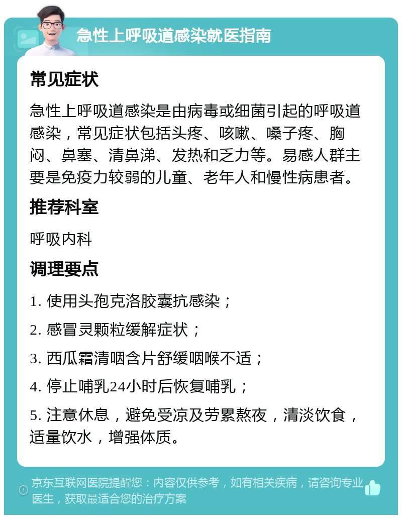 急性上呼吸道感染就医指南 常见症状 急性上呼吸道感染是由病毒或细菌引起的呼吸道感染，常见症状包括头疼、咳嗽、嗓子疼、胸闷、鼻塞、清鼻涕、发热和乏力等。易感人群主要是免疫力较弱的儿童、老年人和慢性病患者。 推荐科室 呼吸内科 调理要点 1. 使用头孢克洛胶囊抗感染； 2. 感冒灵颗粒缓解症状； 3. 西瓜霜清咽含片舒缓咽喉不适； 4. 停止哺乳24小时后恢复哺乳； 5. 注意休息，避免受凉及劳累熬夜，清淡饮食，适量饮水，增强体质。