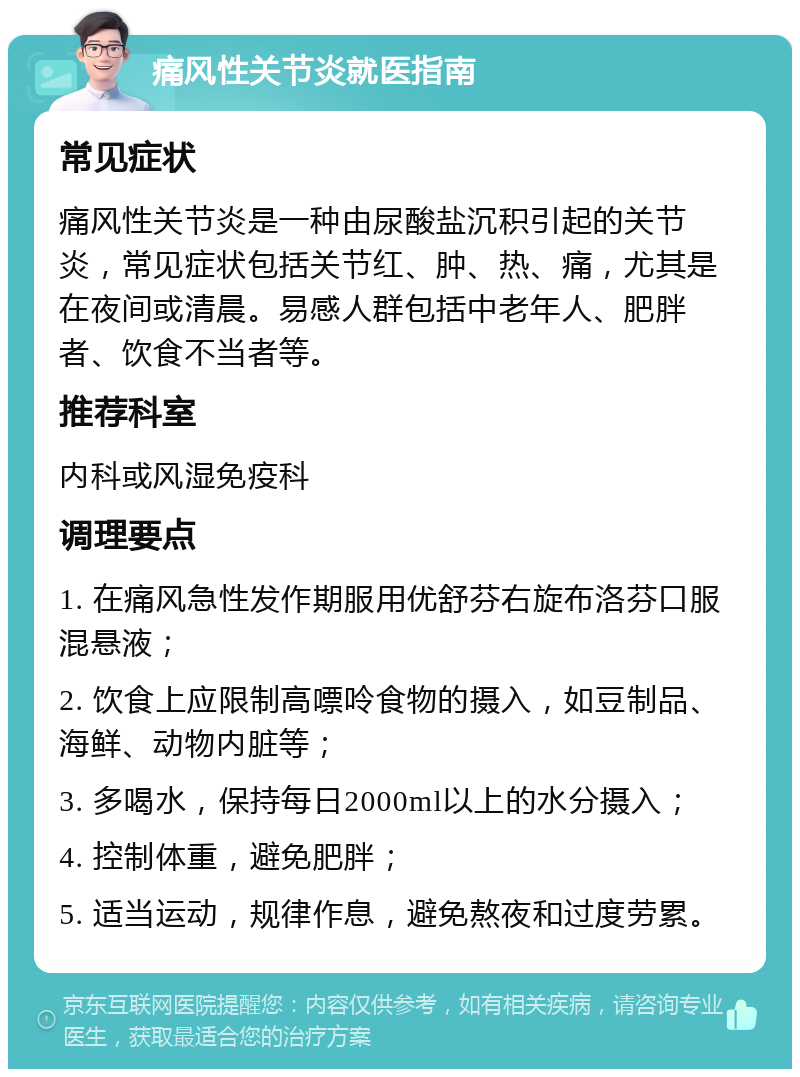 痛风性关节炎就医指南 常见症状 痛风性关节炎是一种由尿酸盐沉积引起的关节炎，常见症状包括关节红、肿、热、痛，尤其是在夜间或清晨。易感人群包括中老年人、肥胖者、饮食不当者等。 推荐科室 内科或风湿免疫科 调理要点 1. 在痛风急性发作期服用优舒芬右旋布洛芬口服混悬液； 2. 饮食上应限制高嘌呤食物的摄入，如豆制品、海鲜、动物内脏等； 3. 多喝水，保持每日2000ml以上的水分摄入； 4. 控制体重，避免肥胖； 5. 适当运动，规律作息，避免熬夜和过度劳累。