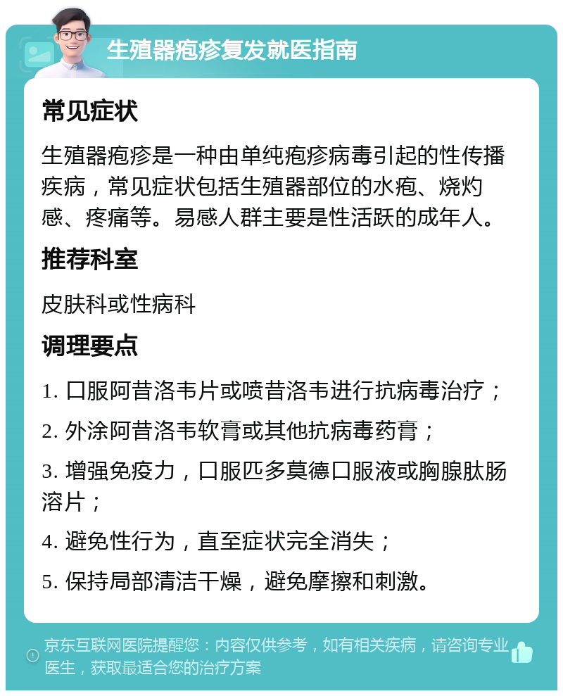 生殖器疱疹复发就医指南 常见症状 生殖器疱疹是一种由单纯疱疹病毒引起的性传播疾病，常见症状包括生殖器部位的水疱、烧灼感、疼痛等。易感人群主要是性活跃的成年人。 推荐科室 皮肤科或性病科 调理要点 1. 口服阿昔洛韦片或喷昔洛韦进行抗病毒治疗； 2. 外涂阿昔洛韦软膏或其他抗病毒药膏； 3. 增强免疫力，口服匹多莫德口服液或胸腺肽肠溶片； 4. 避免性行为，直至症状完全消失； 5. 保持局部清洁干燥，避免摩擦和刺激。