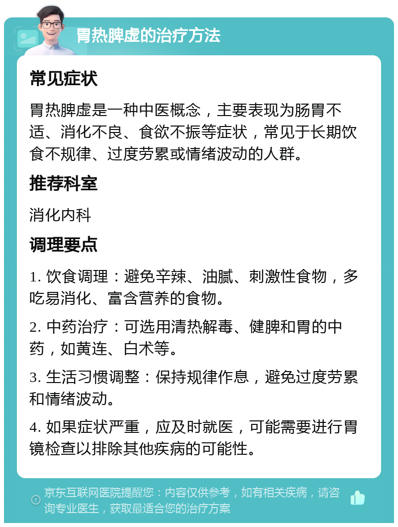 胃热脾虚的治疗方法 常见症状 胃热脾虚是一种中医概念，主要表现为肠胃不适、消化不良、食欲不振等症状，常见于长期饮食不规律、过度劳累或情绪波动的人群。 推荐科室 消化内科 调理要点 1. 饮食调理：避免辛辣、油腻、刺激性食物，多吃易消化、富含营养的食物。 2. 中药治疗：可选用清热解毒、健脾和胃的中药，如黄连、白术等。 3. 生活习惯调整：保持规律作息，避免过度劳累和情绪波动。 4. 如果症状严重，应及时就医，可能需要进行胃镜检查以排除其他疾病的可能性。