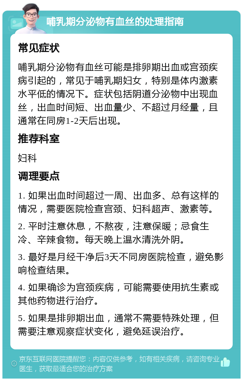 哺乳期分泌物有血丝的处理指南 常见症状 哺乳期分泌物有血丝可能是排卵期出血或宫颈疾病引起的，常见于哺乳期妇女，特别是体内激素水平低的情况下。症状包括阴道分泌物中出现血丝，出血时间短、出血量少、不超过月经量，且通常在同房1-2天后出现。 推荐科室 妇科 调理要点 1. 如果出血时间超过一周、出血多、总有这样的情况，需要医院检查宫颈、妇科超声、激素等。 2. 平时注意休息，不熬夜，注意保暖；忌食生冷、辛辣食物。每天晚上温水清洗外阴。 3. 最好是月经干净后3天不同房医院检查，避免影响检查结果。 4. 如果确诊为宫颈疾病，可能需要使用抗生素或其他药物进行治疗。 5. 如果是排卵期出血，通常不需要特殊处理，但需要注意观察症状变化，避免延误治疗。