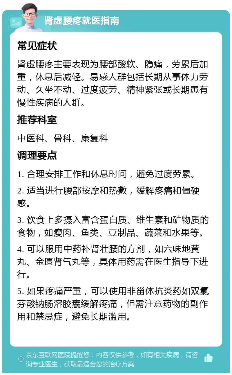 肾虚腰疼就医指南 常见症状 肾虚腰疼主要表现为腰部酸软、隐痛，劳累后加重，休息后减轻。易感人群包括长期从事体力劳动、久坐不动、过度疲劳、精神紧张或长期患有慢性疾病的人群。 推荐科室 中医科、骨科、康复科 调理要点 1. 合理安排工作和休息时间，避免过度劳累。 2. 适当进行腰部按摩和热敷，缓解疼痛和僵硬感。 3. 饮食上多摄入富含蛋白质、维生素和矿物质的食物，如瘦肉、鱼类、豆制品、蔬菜和水果等。 4. 可以服用中药补肾壮腰的方剂，如六味地黄丸、金匮肾气丸等，具体用药需在医生指导下进行。 5. 如果疼痛严重，可以使用非甾体抗炎药如双氯芬酸钠肠溶胶囊缓解疼痛，但需注意药物的副作用和禁忌症，避免长期滥用。