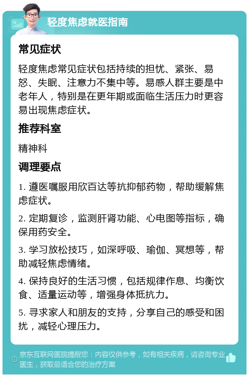 轻度焦虑就医指南 常见症状 轻度焦虑常见症状包括持续的担忧、紧张、易怒、失眠、注意力不集中等。易感人群主要是中老年人，特别是在更年期或面临生活压力时更容易出现焦虑症状。 推荐科室 精神科 调理要点 1. 遵医嘱服用欣百达等抗抑郁药物，帮助缓解焦虑症状。 2. 定期复诊，监测肝肾功能、心电图等指标，确保用药安全。 3. 学习放松技巧，如深呼吸、瑜伽、冥想等，帮助减轻焦虑情绪。 4. 保持良好的生活习惯，包括规律作息、均衡饮食、适量运动等，增强身体抵抗力。 5. 寻求家人和朋友的支持，分享自己的感受和困扰，减轻心理压力。