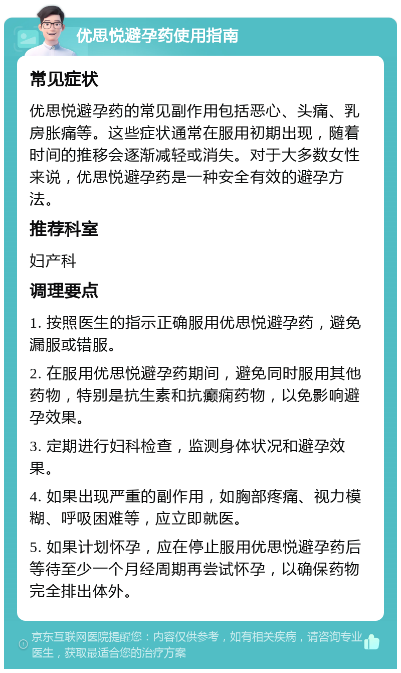 优思悦避孕药使用指南 常见症状 优思悦避孕药的常见副作用包括恶心、头痛、乳房胀痛等。这些症状通常在服用初期出现，随着时间的推移会逐渐减轻或消失。对于大多数女性来说，优思悦避孕药是一种安全有效的避孕方法。 推荐科室 妇产科 调理要点 1. 按照医生的指示正确服用优思悦避孕药，避免漏服或错服。 2. 在服用优思悦避孕药期间，避免同时服用其他药物，特别是抗生素和抗癫痫药物，以免影响避孕效果。 3. 定期进行妇科检查，监测身体状况和避孕效果。 4. 如果出现严重的副作用，如胸部疼痛、视力模糊、呼吸困难等，应立即就医。 5. 如果计划怀孕，应在停止服用优思悦避孕药后等待至少一个月经周期再尝试怀孕，以确保药物完全排出体外。