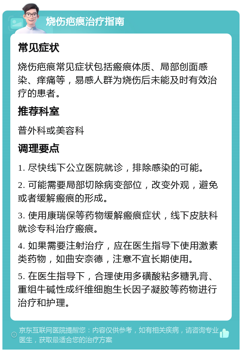 烧伤疤痕治疗指南 常见症状 烧伤疤痕常见症状包括瘢痕体质、局部创面感染、痒痛等，易感人群为烧伤后未能及时有效治疗的患者。 推荐科室 普外科或美容科 调理要点 1. 尽快线下公立医院就诊，排除感染的可能。 2. 可能需要局部切除病变部位，改变外观，避免或者缓解瘢痕的形成。 3. 使用康瑞保等药物缓解瘢痕症状，线下皮肤科就诊专科治疗瘢痕。 4. 如果需要注射治疗，应在医生指导下使用激素类药物，如曲安奈德，注意不宜长期使用。 5. 在医生指导下，合理使用多磺酸粘多糖乳膏、重组牛碱性成纤维细胞生长因子凝胶等药物进行治疗和护理。