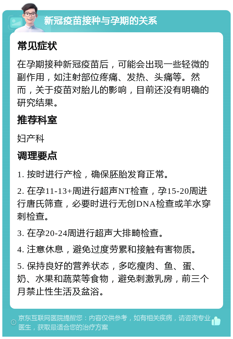 新冠疫苗接种与孕期的关系 常见症状 在孕期接种新冠疫苗后，可能会出现一些轻微的副作用，如注射部位疼痛、发热、头痛等。然而，关于疫苗对胎儿的影响，目前还没有明确的研究结果。 推荐科室 妇产科 调理要点 1. 按时进行产检，确保胚胎发育正常。 2. 在孕11-13+周进行超声NT检查，孕15-20周进行唐氏筛查，必要时进行无创DNA检查或羊水穿刺检查。 3. 在孕20-24周进行超声大排畸检查。 4. 注意休息，避免过度劳累和接触有害物质。 5. 保持良好的营养状态，多吃瘦肉、鱼、蛋、奶、水果和蔬菜等食物，避免刺激乳房，前三个月禁止性生活及盆浴。