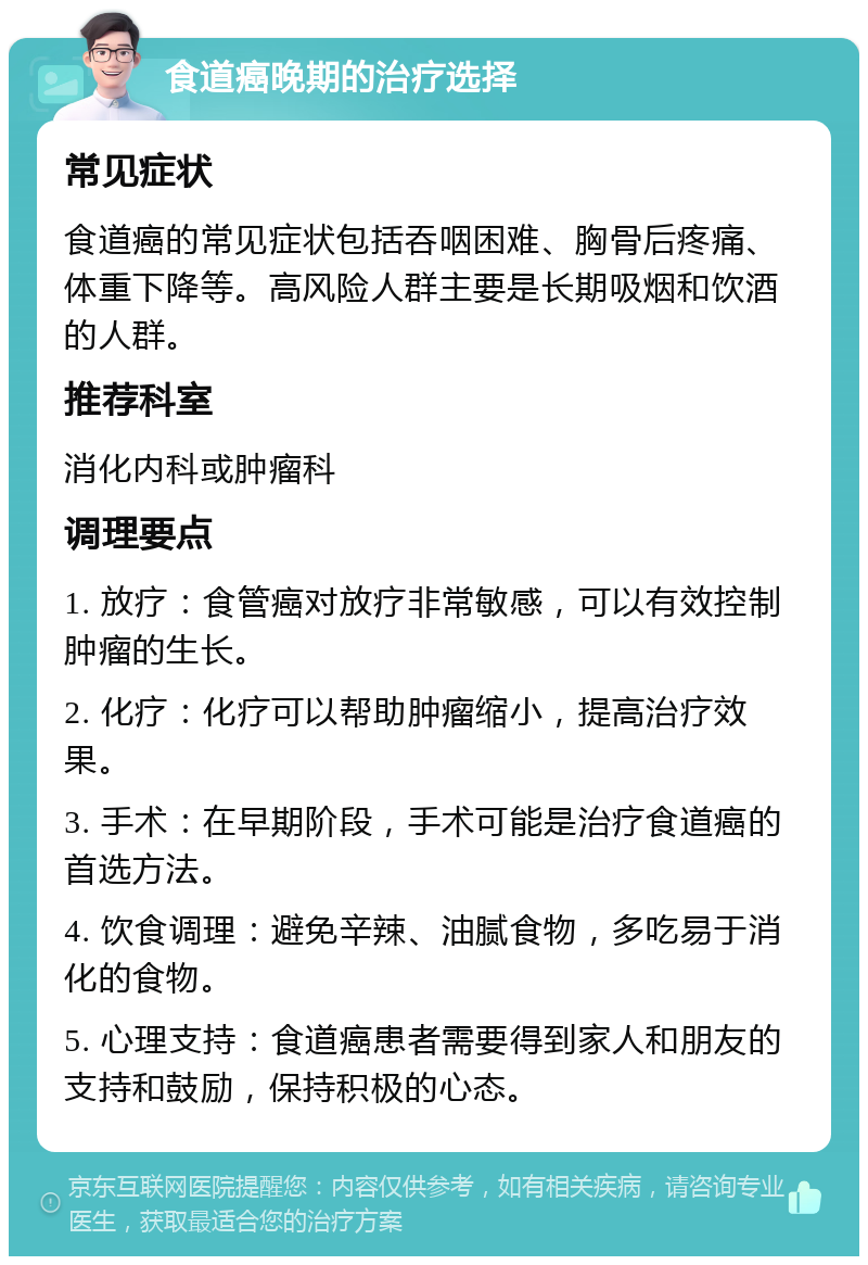 食道癌晚期的治疗选择 常见症状 食道癌的常见症状包括吞咽困难、胸骨后疼痛、体重下降等。高风险人群主要是长期吸烟和饮酒的人群。 推荐科室 消化内科或肿瘤科 调理要点 1. 放疗：食管癌对放疗非常敏感，可以有效控制肿瘤的生长。 2. 化疗：化疗可以帮助肿瘤缩小，提高治疗效果。 3. 手术：在早期阶段，手术可能是治疗食道癌的首选方法。 4. 饮食调理：避免辛辣、油腻食物，多吃易于消化的食物。 5. 心理支持：食道癌患者需要得到家人和朋友的支持和鼓励，保持积极的心态。