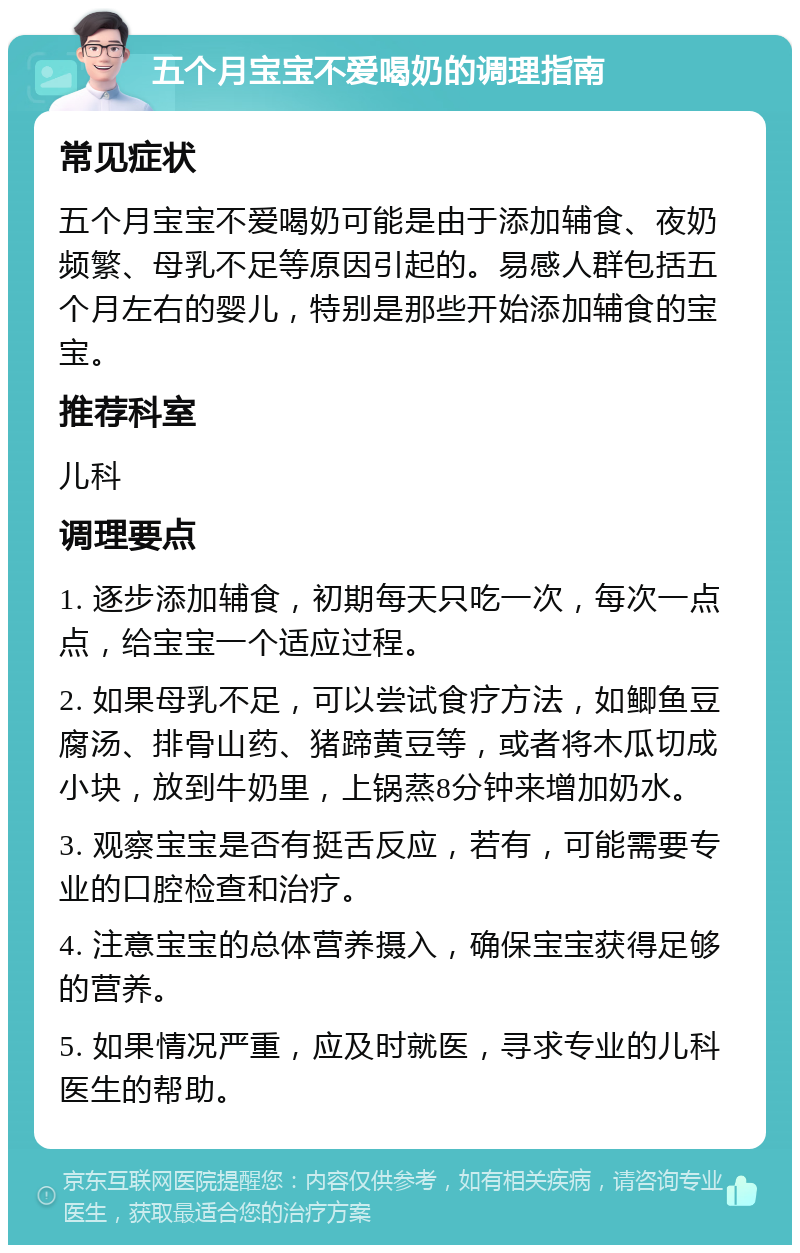 五个月宝宝不爱喝奶的调理指南 常见症状 五个月宝宝不爱喝奶可能是由于添加辅食、夜奶频繁、母乳不足等原因引起的。易感人群包括五个月左右的婴儿，特别是那些开始添加辅食的宝宝。 推荐科室 儿科 调理要点 1. 逐步添加辅食，初期每天只吃一次，每次一点点，给宝宝一个适应过程。 2. 如果母乳不足，可以尝试食疗方法，如鲫鱼豆腐汤、排骨山药、猪蹄黄豆等，或者将木瓜切成小块，放到牛奶里，上锅蒸8分钟来增加奶水。 3. 观察宝宝是否有挺舌反应，若有，可能需要专业的口腔检查和治疗。 4. 注意宝宝的总体营养摄入，确保宝宝获得足够的营养。 5. 如果情况严重，应及时就医，寻求专业的儿科医生的帮助。