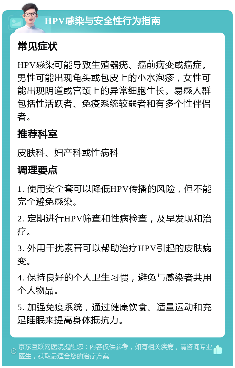 HPV感染与安全性行为指南 常见症状 HPV感染可能导致生殖器疣、癌前病变或癌症。男性可能出现龟头或包皮上的小水泡疹，女性可能出现阴道或宫颈上的异常细胞生长。易感人群包括性活跃者、免疫系统较弱者和有多个性伴侣者。 推荐科室 皮肤科、妇产科或性病科 调理要点 1. 使用安全套可以降低HPV传播的风险，但不能完全避免感染。 2. 定期进行HPV筛查和性病检查，及早发现和治疗。 3. 外用干扰素膏可以帮助治疗HPV引起的皮肤病变。 4. 保持良好的个人卫生习惯，避免与感染者共用个人物品。 5. 加强免疫系统，通过健康饮食、适量运动和充足睡眠来提高身体抵抗力。