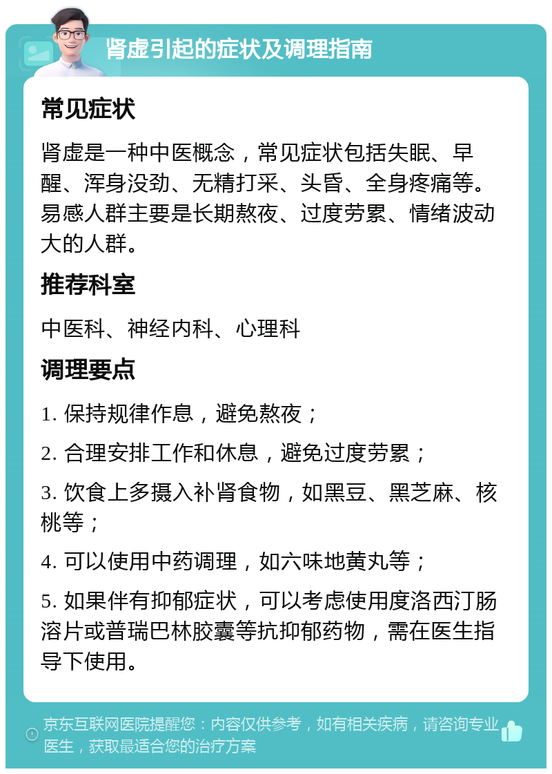 肾虚引起的症状及调理指南 常见症状 肾虚是一种中医概念，常见症状包括失眠、早醒、浑身没劲、无精打采、头昏、全身疼痛等。易感人群主要是长期熬夜、过度劳累、情绪波动大的人群。 推荐科室 中医科、神经内科、心理科 调理要点 1. 保持规律作息，避免熬夜； 2. 合理安排工作和休息，避免过度劳累； 3. 饮食上多摄入补肾食物，如黑豆、黑芝麻、核桃等； 4. 可以使用中药调理，如六味地黄丸等； 5. 如果伴有抑郁症状，可以考虑使用度洛西汀肠溶片或普瑞巴林胶囊等抗抑郁药物，需在医生指导下使用。