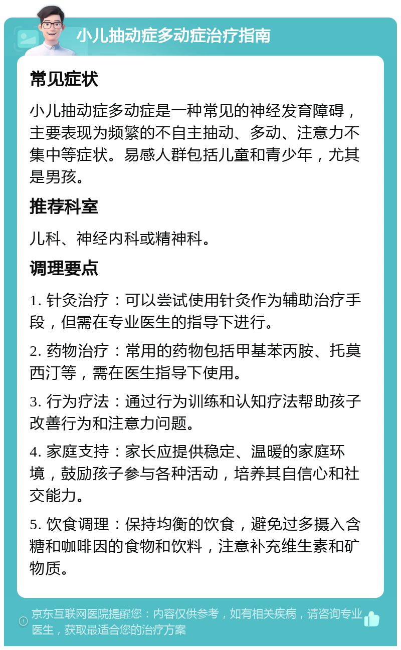 小儿抽动症多动症治疗指南 常见症状 小儿抽动症多动症是一种常见的神经发育障碍，主要表现为频繁的不自主抽动、多动、注意力不集中等症状。易感人群包括儿童和青少年，尤其是男孩。 推荐科室 儿科、神经内科或精神科。 调理要点 1. 针灸治疗：可以尝试使用针灸作为辅助治疗手段，但需在专业医生的指导下进行。 2. 药物治疗：常用的药物包括甲基苯丙胺、托莫西汀等，需在医生指导下使用。 3. 行为疗法：通过行为训练和认知疗法帮助孩子改善行为和注意力问题。 4. 家庭支持：家长应提供稳定、温暖的家庭环境，鼓励孩子参与各种活动，培养其自信心和社交能力。 5. 饮食调理：保持均衡的饮食，避免过多摄入含糖和咖啡因的食物和饮料，注意补充维生素和矿物质。