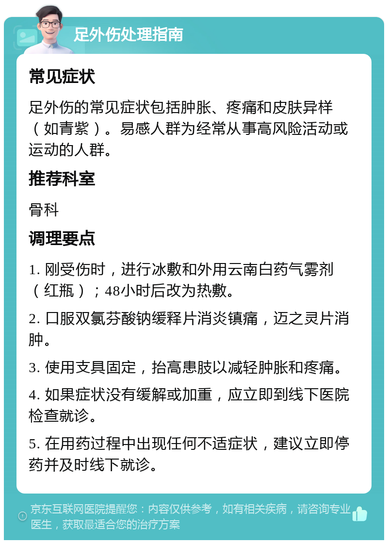 足外伤处理指南 常见症状 足外伤的常见症状包括肿胀、疼痛和皮肤异样（如青紫）。易感人群为经常从事高风险活动或运动的人群。 推荐科室 骨科 调理要点 1. 刚受伤时，进行冰敷和外用云南白药气雾剂（红瓶）；48小时后改为热敷。 2. 口服双氯芬酸钠缓释片消炎镇痛，迈之灵片消肿。 3. 使用支具固定，抬高患肢以减轻肿胀和疼痛。 4. 如果症状没有缓解或加重，应立即到线下医院检查就诊。 5. 在用药过程中出现任何不适症状，建议立即停药并及时线下就诊。