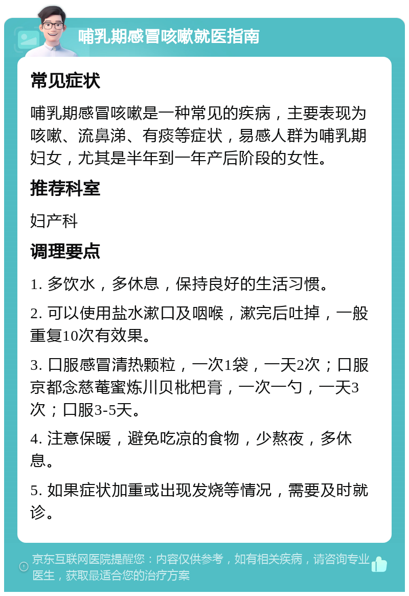 哺乳期感冒咳嗽就医指南 常见症状 哺乳期感冒咳嗽是一种常见的疾病，主要表现为咳嗽、流鼻涕、有痰等症状，易感人群为哺乳期妇女，尤其是半年到一年产后阶段的女性。 推荐科室 妇产科 调理要点 1. 多饮水，多休息，保持良好的生活习惯。 2. 可以使用盐水漱口及咽喉，漱完后吐掉，一般重复10次有效果。 3. 口服感冒清热颗粒，一次1袋，一天2次；口服京都念慈菴蜜炼川贝枇杷膏，一次一勺，一天3次；口服3-5天。 4. 注意保暖，避免吃凉的食物，少熬夜，多休息。 5. 如果症状加重或出现发烧等情况，需要及时就诊。