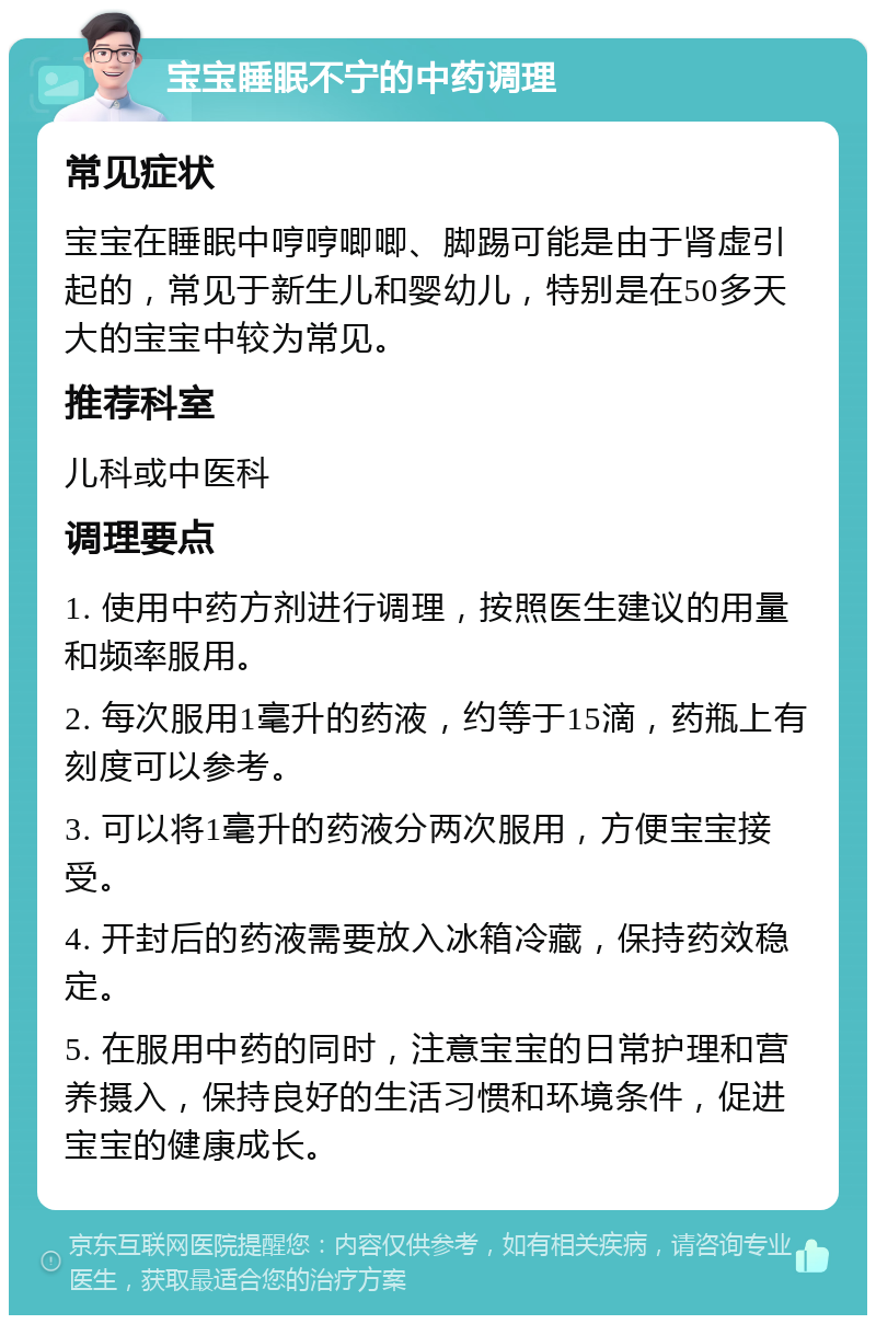 宝宝睡眠不宁的中药调理 常见症状 宝宝在睡眠中哼哼唧唧、脚踢可能是由于肾虚引起的，常见于新生儿和婴幼儿，特别是在50多天大的宝宝中较为常见。 推荐科室 儿科或中医科 调理要点 1. 使用中药方剂进行调理，按照医生建议的用量和频率服用。 2. 每次服用1毫升的药液，约等于15滴，药瓶上有刻度可以参考。 3. 可以将1毫升的药液分两次服用，方便宝宝接受。 4. 开封后的药液需要放入冰箱冷藏，保持药效稳定。 5. 在服用中药的同时，注意宝宝的日常护理和营养摄入，保持良好的生活习惯和环境条件，促进宝宝的健康成长。