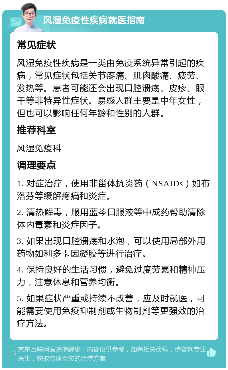 风湿免疫性疾病就医指南 常见症状 风湿免疫性疾病是一类由免疫系统异常引起的疾病，常见症状包括关节疼痛、肌肉酸痛、疲劳、发热等。患者可能还会出现口腔溃疡、皮疹、眼干等非特异性症状。易感人群主要是中年女性，但也可以影响任何年龄和性别的人群。 推荐科室 风湿免疫科 调理要点 1. 对症治疗，使用非甾体抗炎药（NSAIDs）如布洛芬等缓解疼痛和炎症。 2. 清热解毒，服用蓝芩口服液等中成药帮助清除体内毒素和炎症因子。 3. 如果出现口腔溃疡和水泡，可以使用局部外用药物如利多卡因凝胶等进行治疗。 4. 保持良好的生活习惯，避免过度劳累和精神压力，注意休息和营养均衡。 5. 如果症状严重或持续不改善，应及时就医，可能需要使用免疫抑制剂或生物制剂等更强效的治疗方法。