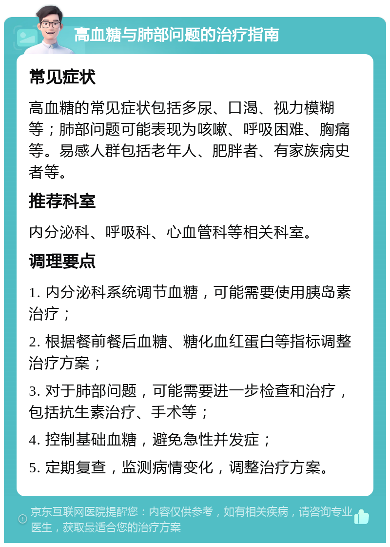 高血糖与肺部问题的治疗指南 常见症状 高血糖的常见症状包括多尿、口渴、视力模糊等；肺部问题可能表现为咳嗽、呼吸困难、胸痛等。易感人群包括老年人、肥胖者、有家族病史者等。 推荐科室 内分泌科、呼吸科、心血管科等相关科室。 调理要点 1. 内分泌科系统调节血糖，可能需要使用胰岛素治疗； 2. 根据餐前餐后血糖、糖化血红蛋白等指标调整治疗方案； 3. 对于肺部问题，可能需要进一步检查和治疗，包括抗生素治疗、手术等； 4. 控制基础血糖，避免急性并发症； 5. 定期复查，监测病情变化，调整治疗方案。