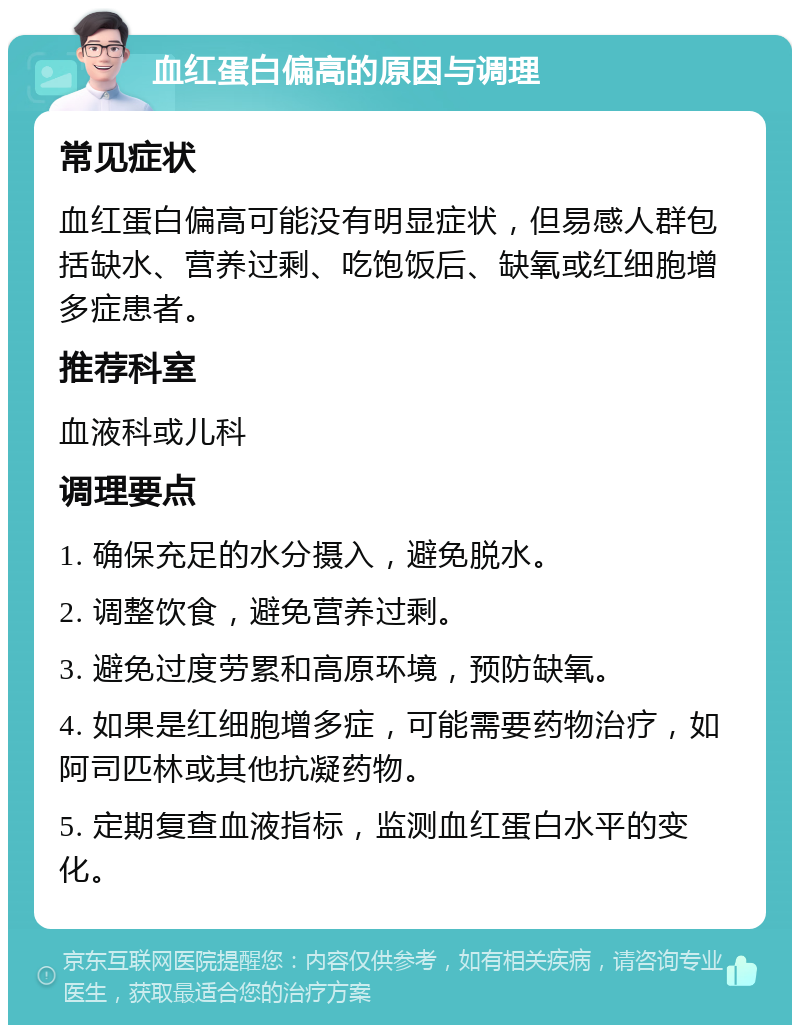 血红蛋白偏高的原因与调理 常见症状 血红蛋白偏高可能没有明显症状，但易感人群包括缺水、营养过剩、吃饱饭后、缺氧或红细胞增多症患者。 推荐科室 血液科或儿科 调理要点 1. 确保充足的水分摄入，避免脱水。 2. 调整饮食，避免营养过剩。 3. 避免过度劳累和高原环境，预防缺氧。 4. 如果是红细胞增多症，可能需要药物治疗，如阿司匹林或其他抗凝药物。 5. 定期复查血液指标，监测血红蛋白水平的变化。