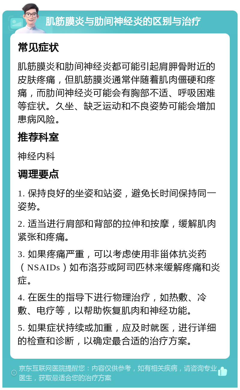 肌筋膜炎与肋间神经炎的区别与治疗 常见症状 肌筋膜炎和肋间神经炎都可能引起肩胛骨附近的皮肤疼痛，但肌筋膜炎通常伴随着肌肉僵硬和疼痛，而肋间神经炎可能会有胸部不适、呼吸困难等症状。久坐、缺乏运动和不良姿势可能会增加患病风险。 推荐科室 神经内科 调理要点 1. 保持良好的坐姿和站姿，避免长时间保持同一姿势。 2. 适当进行肩部和背部的拉伸和按摩，缓解肌肉紧张和疼痛。 3. 如果疼痛严重，可以考虑使用非甾体抗炎药（NSAIDs）如布洛芬或阿司匹林来缓解疼痛和炎症。 4. 在医生的指导下进行物理治疗，如热敷、冷敷、电疗等，以帮助恢复肌肉和神经功能。 5. 如果症状持续或加重，应及时就医，进行详细的检查和诊断，以确定最合适的治疗方案。