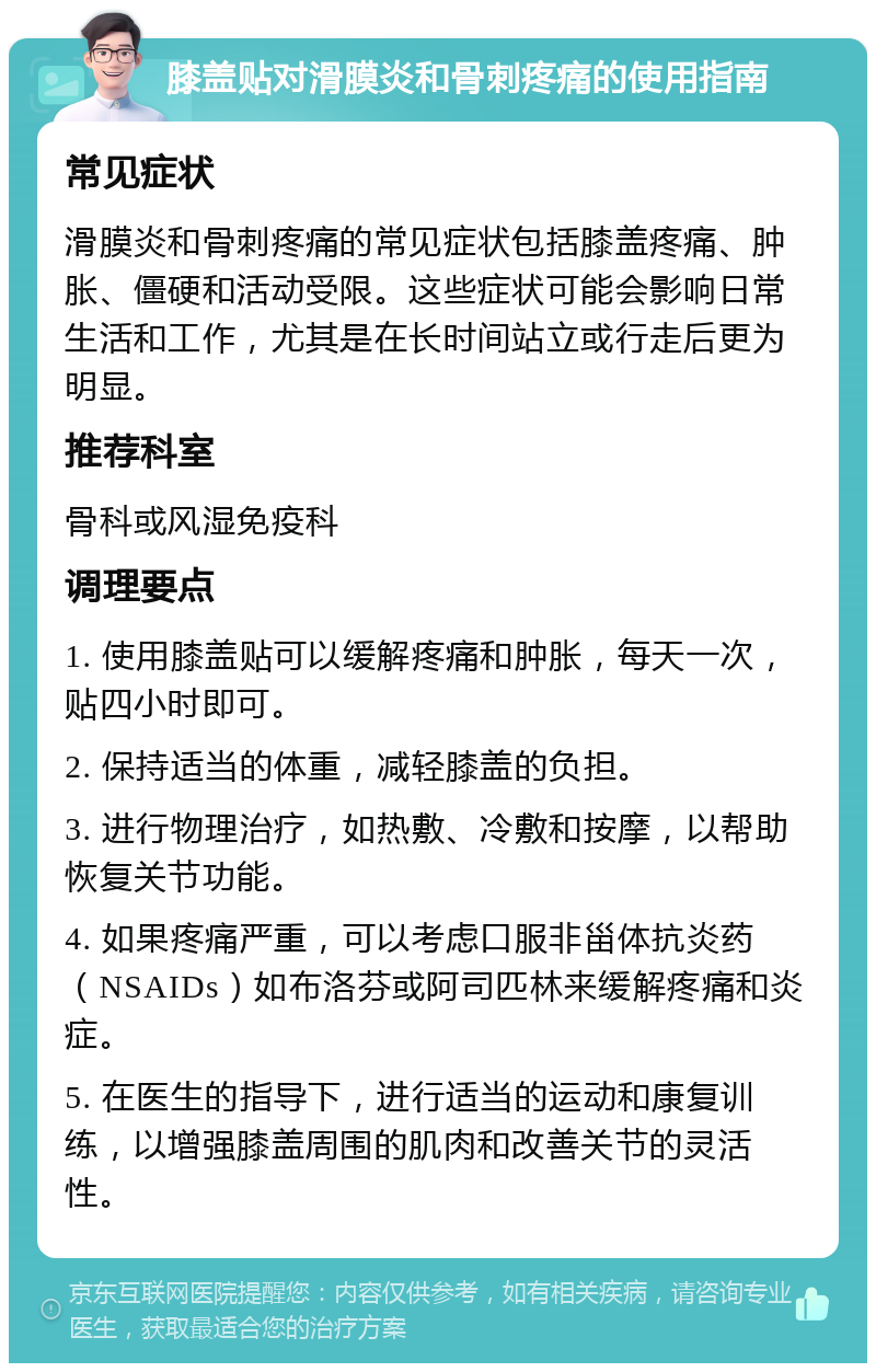 膝盖贴对滑膜炎和骨刺疼痛的使用指南 常见症状 滑膜炎和骨刺疼痛的常见症状包括膝盖疼痛、肿胀、僵硬和活动受限。这些症状可能会影响日常生活和工作，尤其是在长时间站立或行走后更为明显。 推荐科室 骨科或风湿免疫科 调理要点 1. 使用膝盖贴可以缓解疼痛和肿胀，每天一次，贴四小时即可。 2. 保持适当的体重，减轻膝盖的负担。 3. 进行物理治疗，如热敷、冷敷和按摩，以帮助恢复关节功能。 4. 如果疼痛严重，可以考虑口服非甾体抗炎药（NSAIDs）如布洛芬或阿司匹林来缓解疼痛和炎症。 5. 在医生的指导下，进行适当的运动和康复训练，以增强膝盖周围的肌肉和改善关节的灵活性。