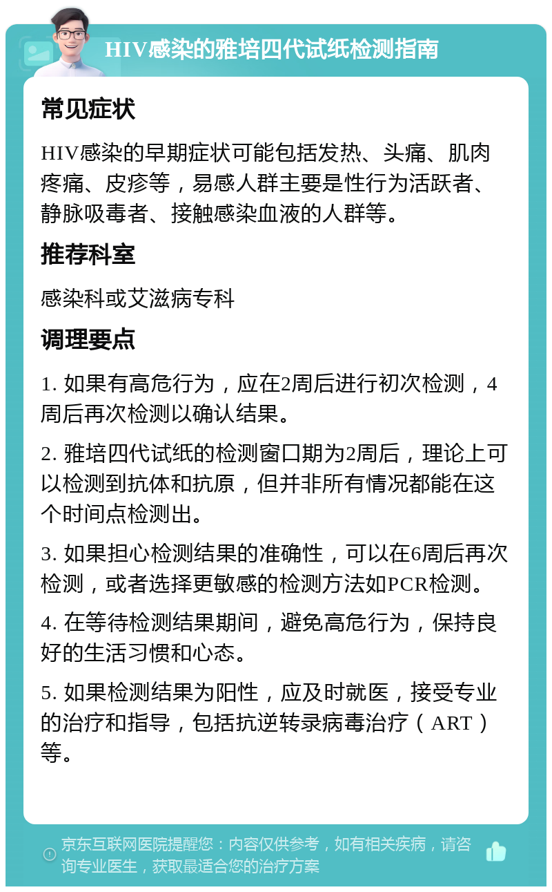 HIV感染的雅培四代试纸检测指南 常见症状 HIV感染的早期症状可能包括发热、头痛、肌肉疼痛、皮疹等，易感人群主要是性行为活跃者、静脉吸毒者、接触感染血液的人群等。 推荐科室 感染科或艾滋病专科 调理要点 1. 如果有高危行为，应在2周后进行初次检测，4周后再次检测以确认结果。 2. 雅培四代试纸的检测窗口期为2周后，理论上可以检测到抗体和抗原，但并非所有情况都能在这个时间点检测出。 3. 如果担心检测结果的准确性，可以在6周后再次检测，或者选择更敏感的检测方法如PCR检测。 4. 在等待检测结果期间，避免高危行为，保持良好的生活习惯和心态。 5. 如果检测结果为阳性，应及时就医，接受专业的治疗和指导，包括抗逆转录病毒治疗（ART）等。