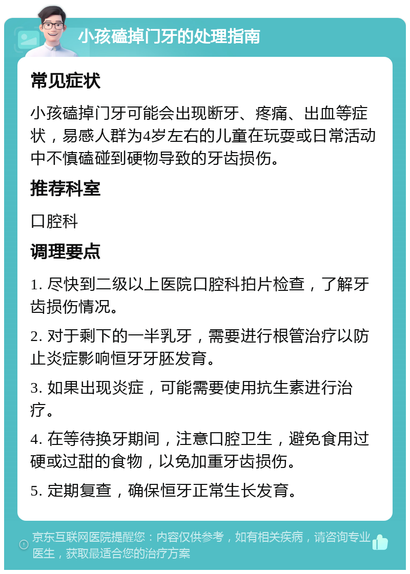 小孩磕掉门牙的处理指南 常见症状 小孩磕掉门牙可能会出现断牙、疼痛、出血等症状，易感人群为4岁左右的儿童在玩耍或日常活动中不慎磕碰到硬物导致的牙齿损伤。 推荐科室 口腔科 调理要点 1. 尽快到二级以上医院口腔科拍片检查，了解牙齿损伤情况。 2. 对于剩下的一半乳牙，需要进行根管治疗以防止炎症影响恒牙牙胚发育。 3. 如果出现炎症，可能需要使用抗生素进行治疗。 4. 在等待换牙期间，注意口腔卫生，避免食用过硬或过甜的食物，以免加重牙齿损伤。 5. 定期复查，确保恒牙正常生长发育。