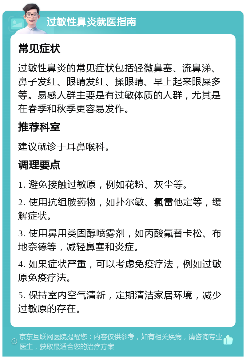 过敏性鼻炎就医指南 常见症状 过敏性鼻炎的常见症状包括轻微鼻塞、流鼻涕、鼻子发红、眼睛发红、揉眼睛、早上起来眼屎多等。易感人群主要是有过敏体质的人群，尤其是在春季和秋季更容易发作。 推荐科室 建议就诊于耳鼻喉科。 调理要点 1. 避免接触过敏原，例如花粉、灰尘等。 2. 使用抗组胺药物，如扑尔敏、氯雷他定等，缓解症状。 3. 使用鼻用类固醇喷雾剂，如丙酸氟替卡松、布地奈德等，减轻鼻塞和炎症。 4. 如果症状严重，可以考虑免疫疗法，例如过敏原免疫疗法。 5. 保持室内空气清新，定期清洁家居环境，减少过敏原的存在。