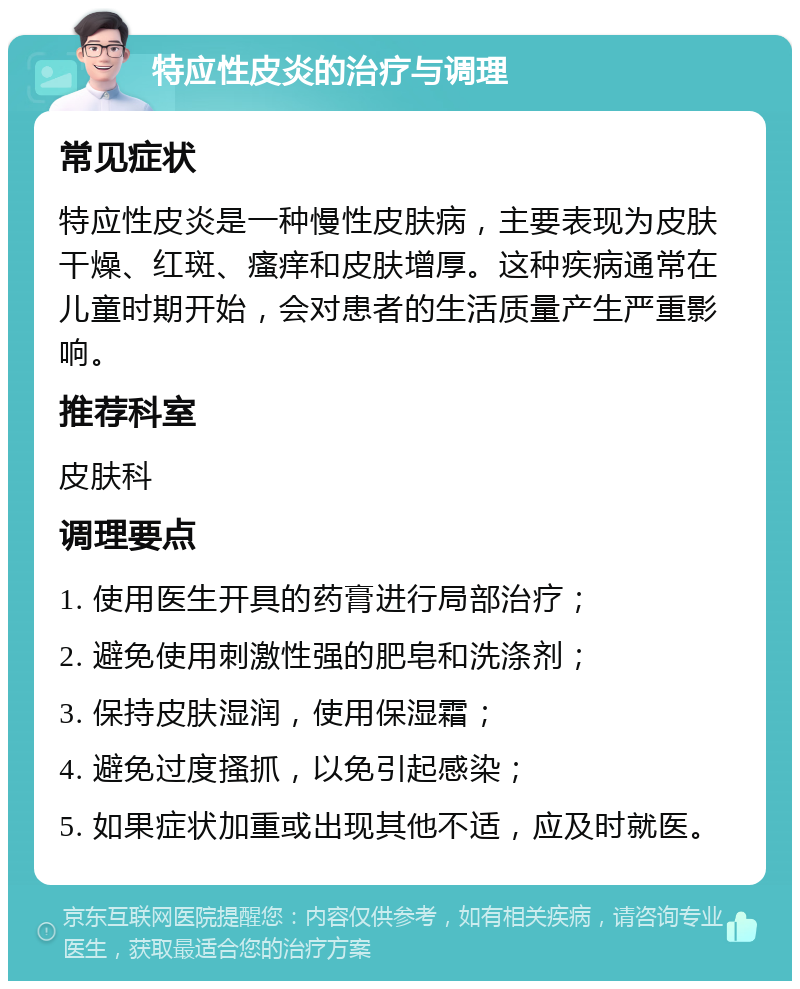 特应性皮炎的治疗与调理 常见症状 特应性皮炎是一种慢性皮肤病，主要表现为皮肤干燥、红斑、瘙痒和皮肤增厚。这种疾病通常在儿童时期开始，会对患者的生活质量产生严重影响。 推荐科室 皮肤科 调理要点 1. 使用医生开具的药膏进行局部治疗； 2. 避免使用刺激性强的肥皂和洗涤剂； 3. 保持皮肤湿润，使用保湿霜； 4. 避免过度搔抓，以免引起感染； 5. 如果症状加重或出现其他不适，应及时就医。