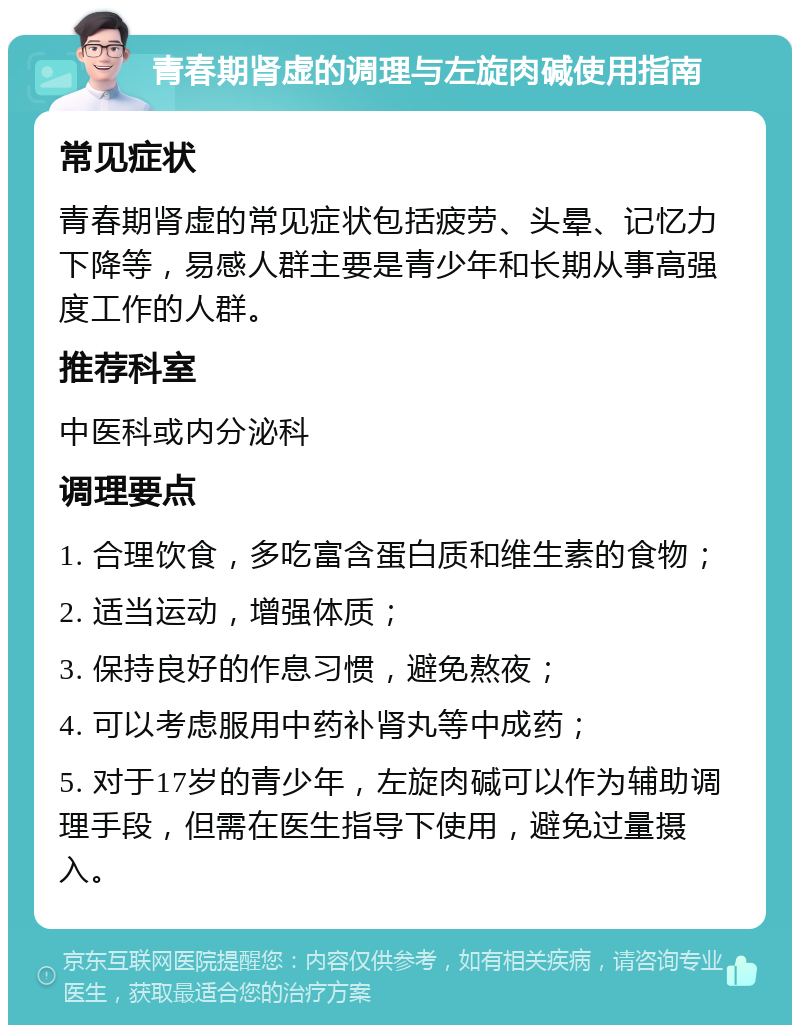 青春期肾虚的调理与左旋肉碱使用指南 常见症状 青春期肾虚的常见症状包括疲劳、头晕、记忆力下降等，易感人群主要是青少年和长期从事高强度工作的人群。 推荐科室 中医科或内分泌科 调理要点 1. 合理饮食，多吃富含蛋白质和维生素的食物； 2. 适当运动，增强体质； 3. 保持良好的作息习惯，避免熬夜； 4. 可以考虑服用中药补肾丸等中成药； 5. 对于17岁的青少年，左旋肉碱可以作为辅助调理手段，但需在医生指导下使用，避免过量摄入。